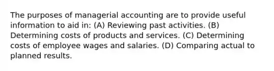 The purposes of managerial accounting are to provide useful information to aid in: (A) Reviewing past activities. (B) Determining costs of products and services. (C) Determining costs of employee wages and salaries. (D) Comparing actual to planned results.