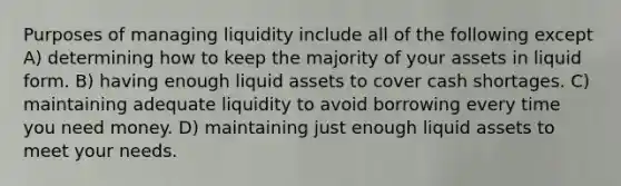 Purposes of managing liquidity include all of the following except A) determining how to keep the majority of your assets in liquid form. B) having enough liquid assets to cover cash shortages. C) maintaining adequate liquidity to avoid borrowing every time you need money. D) maintaining just enough liquid assets to meet your needs.