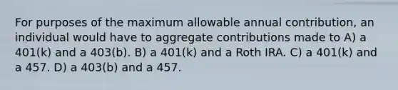 For purposes of the maximum allowable annual contribution, an individual would have to aggregate contributions made to A) a 401(k) and a 403(b). B) a 401(k) and a Roth IRA. C) a 401(k) and a 457. D) a 403(b) and a 457.