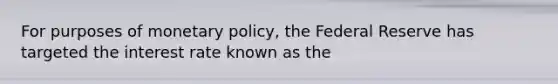 For purposes of monetary policy, the Federal Reserve has targeted the interest rate known as the