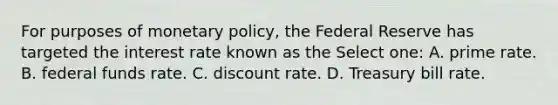 For purposes of monetary policy, the Federal Reserve has targeted the interest rate known as the Select one: A. prime rate. B. federal funds rate. C. discount rate. D. Treasury bill rate.