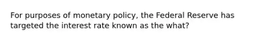 For purposes of monetary policy, the Federal Reserve has targeted the interest rate known as the what?