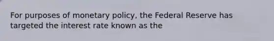 For purposes of monetary​ policy, the Federal Reserve has targeted the interest rate known as the