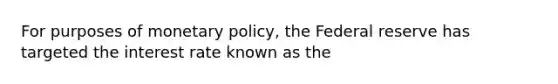 For purposes of monetary policy, the Federal reserve has targeted the interest rate known as the