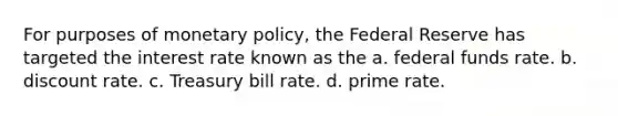 For purposes of monetary policy, the Federal Reserve has targeted the interest rate known as the a. federal funds rate. b. discount rate. c. Treasury bill rate. d. prime rate.