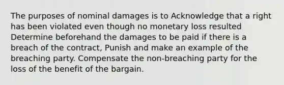 The purposes of nominal damages is to Acknowledge that a right has been violated even though no monetary loss resulted Determine beforehand the damages to be paid if there is a breach of the contract, Punish and make an example of the breaching party. Compensate the non-breaching party for the loss of the benefit of the bargain.