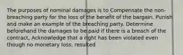 The purposes of nominal damages is to Compensate the non-breaching party for the loss of the benefit of the bargain. Punish and make an example of the breaching party. Determine beforehand the damages to be paid if there is a breach of the contract, Acknowledge that a right has been violated even though no monetary loss. resulted