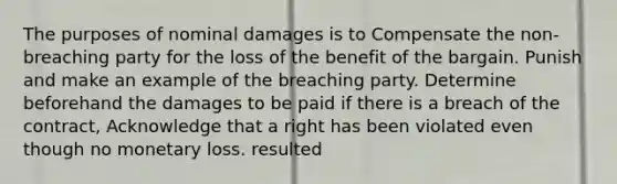 The purposes of nominal damages is to Compensate the non-breaching party for the loss of the benefit of the bargain. Punish and make an example of the breaching party. Determine beforehand the damages to be paid if there is a breach of the contract, Acknowledge that a right has been violated even though no monetary loss. resulted