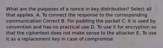 What are the purposes of a nonce in key distribution? Select all that applies. A. To connect the response to the corresponding communication Correct B. For padding the packet C. It is used by convention and has no practical use D. To use it for encryption so that the ciphertext does not make sense to the attacker E. To use it as a replacement key in case of compromise