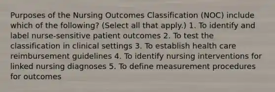 Purposes of the Nursing Outcomes Classification (NOC) include which of the following? (Select all that apply.) 1. To identify and label nurse-sensitive patient outcomes 2. To test the classification in clinical settings 3. To establish health care reimbursement guidelines 4. To identify nursing interventions for linked nursing diagnoses 5. To define measurement procedures for outcomes