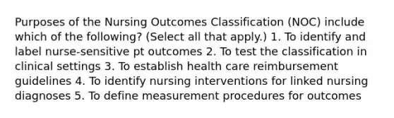 Purposes of the Nursing Outcomes Classification (NOC) include which of the following? (Select all that apply.) 1. To identify and label nurse-sensitive pt outcomes 2. To test the classification in clinical settings 3. To establish health care reimbursement guidelines 4. To identify nursing interventions for linked nursing diagnoses 5. To define measurement procedures for outcomes