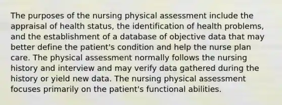 The purposes of the nursing physical assessment include the appraisal of health status, the identification of health problems, and the establishment of a database of objective data that may better define the patient's condition and help the nurse plan care. The physical assessment normally follows the nursing history and interview and may verify data gathered during the history or yield new data. The nursing physical assessment focuses primarily on the patient's functional abilities.