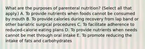 What are the purposes of parenteral​ nutrition? (Select all that​ apply.) A. To provide nutrients when foods cannot be consumed by mouth B. To provide calories during recovery from lap band or other bariatric surgical procedures C. To facilitate adherence to​ reduced-calorie eating plans D. To provide nutrients when needs cannot be met through oral intake E. To promote reducing the intake of fats and carbohydrates