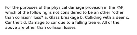 For the purposes of the physical damage provision in the PAP, which of the following is not considered to be an other "other than collision" loss? a. Glass breakage b. Colliding with a deer c. Car theft d. Damage to car due to a falling tree e. All of the above are other than collision losses