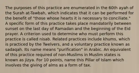 The purposes of this practice are enumerated in the 60th ayah of the Surah at-Tawbah, which indicates that it can be performed for the benefit of "those whose hearts it is necessary to conciliate." A specific form of this practice takes place mandatorily between sunset on the last day of Ramadan and the beginning of the Eid prayer. A criterion used to determine who must perform this practice is called nisab. Related practices include khums, which is practiced by the Twelvers, and a voluntary practice known as sadaqah. Its name means "purification" in Arabic. An equivalent of this practice required of non-Muslims in Muslim states is known as jizya. For 10 points, name this Pillar of Islam which involves the giving of alms as a form of tax.