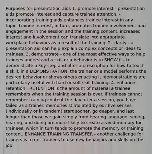 Purposes for presentation aids 1. promote interest - presentation aids promote interest and capture trainee attention. - incorporating training aids enhances trainee interest in any topic. trainee interest, in turn, promotes trainee involvement and engagement in the session and the training content. increased interest and involvement can translate into appropriate workplace behaviors as a result of the training. 2. clarify - a presentation aid can help explain complex concepts or ideas to trainees. 3. demonstrate - one of the most effective ways to help trainees understand a skill or a behavior is to SHOW it - to demonstrate a key step and offer a prescription for how to teach a skill. in a DEMONSTRATION, the trainer or a model performs the desired behavior or shows others enacting it. demonstrations are particularly useful with hard or soft skill training. 4. enhance retention - RETENTION is the amount of material a trainee remembers when the training session is over. if trainees cannot remember training content the day after a session, you have failed as a trainer. memories stimulated by our five senses (individually or in tandem) start sooner, go deeper, and last longer than those we gain simply from hearing language. seeing, hearing, and doing are more likely to create a vivid memory for trainees, which in turn tends to promote the memory or training content. ENHANCE TRIAINING TRANSFER - another challenge for trainers is to get trainees to use new behaviors and skills on the job.