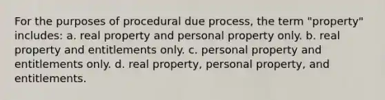 For the purposes of procedural due process, the term "property" includes: a. real property and personal property only. b. real property and entitlements only. c. personal property and entitlements only. d. real property, personal property, and entitlements.