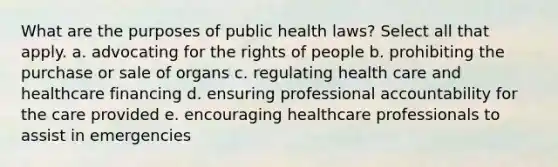 What are the purposes of public health laws? Select all that apply. a. advocating for the rights of people b. prohibiting the purchase or sale of organs c. regulating health care and healthcare financing d. ensuring professional accountability for the care provided e. encouraging healthcare professionals to assist in emergencies