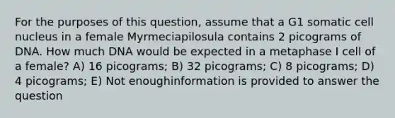 For the purposes of this question, assume that a G1 somatic <a href='https://www.questionai.com/knowledge/ksZq6y1LRD-cell-nucleus' class='anchor-knowledge'>cell nucleus</a> in a female Myrmeciapilosula contains 2 picograms of DNA. How much DNA would be expected in a metaphase I cell of a female? A) 16 picograms; B) 32 picograms; C) 8 picograms; D) 4 picograms; E) Not enoughinformation is provided to answer the question