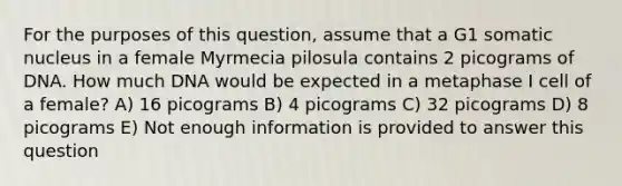 For the purposes of this question, assume that a G1 somatic nucleus in a female Myrmecia pilosula contains 2 picograms of DNA. How much DNA would be expected in a metaphase I cell of a female? A) 16 picograms B) 4 picograms C) 32 picograms D) 8 picograms E) Not enough information is provided to answer this question