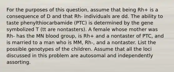 For the purposes of this question, assume that being Rh+ is a consequence of D and that Rh- individuals are dd. The ability to taste phenylthiocarbamide (PTC) is determined by the gene symbolized T (tt are nontasters). A female whose mother was Rh- has the MN blood group, is Rh+ and a nontaster of PTC, and is married to a man who is MM, Rh-, and a nontaster. List the possible genotypes of the children. Assume that all the loci discussed in this problem are autosomal and independently assorting.