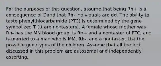 For the purposes of this question, assume that being Rh+ is a consequence of Dand that Rh- individuals are dd. The ability to taste phenylthiocarbamide (PTC) is determined by the gene symbolized T (tt are nontasters). A female whose mother was Rh- has the MN blood group, is Rh+ and a nontaster of PTC, and is married to a man who is MM, Rh-, and a nontaster. List the possible genotypes of the children. Assume that all the loci discussed in this problem are autosomal and independently assorting.