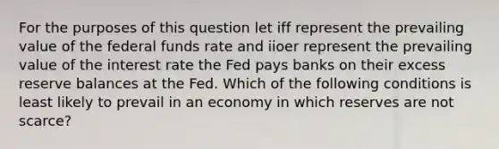 For the purposes of this question let iff represent the prevailing value of the federal funds rate and iioer represent the prevailing value of the interest rate the Fed pays banks on their excess reserve balances at the Fed. Which of the following conditions is least likely to prevail in an economy in which reserves are not scarce?