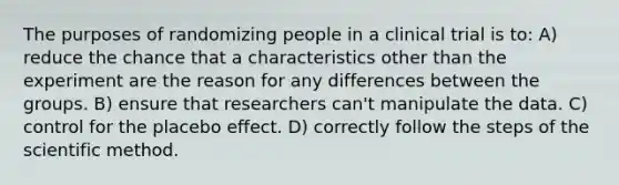 The purposes of randomizing people in a clinical trial is to: A) reduce the chance that a characteristics other than the experiment are the reason for any differences between the groups. B) ensure that researchers can't manipulate the data. C) control for the placebo effect. D) correctly follow the steps of the scientific method.