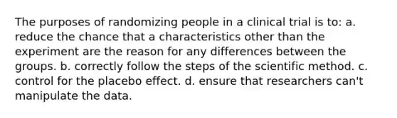 The purposes of randomizing people in a clinical trial is to: a. reduce the chance that a characteristics other than the experiment are the reason for any differences between the groups. b. correctly follow the steps of the scientific method. c. control for the placebo effect. d. ensure that researchers can't manipulate the data.