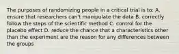 The purposes of randomizing people in a critical trial is to: A. ensure that researchers can't manipulate the data B. correctly follow the steps of the scientific method C. control for the placebo effect D. reduce the chance that a characteristics other than the experiment are the reason for any differences between the groups