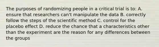 The purposes of randomizing people in a critical trial is to: A. ensure that researchers can't manipulate the data B. correctly follow the steps of the scientific method C. control for the placebo effect D. reduce the chance that a characteristics other than the experiment are the reason for any differences between the groups