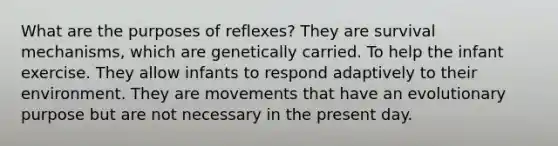 What are the purposes of reflexes? They are survival mechanisms, which are genetically carried. To help the infant exercise. They allow infants to respond adaptively to their environment. They are movements that have an evolutionary purpose but are not necessary in the present day.