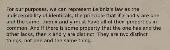 For our purposes, we can represent Leibniz's law as the indiscernibility of identicals, the principle that if x and y are one and the same, then x and y must have all of their properties in common. And if there is some property that the one has and the other lacks, then x and y are distinct. They are two distinct things, not one and the same thing.