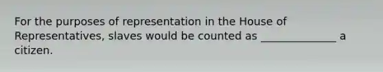 For the purposes of representation in the House of Representatives, slaves would be counted as ______________ a citizen.