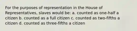 For the purposes of representation in the House of Representatives, slaves would be: a. counted as one-half a citizen b. counted as a full citizen c. counted as two-fifths a citizen d. counted as three-fifths a citizen