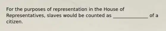 For the purposes of representation in the House of Representatives, slaves would be counted as _______________ of a citizen.