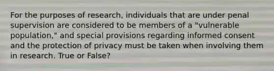 For the purposes of research, individuals that are under penal supervision are considered to be members of a "vulnerable population," and special provisions regarding informed consent and the protection of privacy must be taken when involving them in research. True or False?