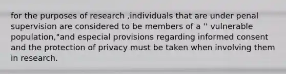 for the purposes of research ,individuals that are under penal supervision are considered to be members of a '' vulnerable population,"and especial provisions regarding informed consent and the protection of privacy must be taken when involving them in research.