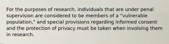 For the purposes of research, individuals that are under penal supervision are considered to be members of a "vulnerable population," and special provisions regarding informed consent and the protection of privacy must be taken when involving them in research.