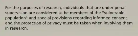 For the purposes of research, individuals that are under penal supervision are considered to be members of the "vulnerable population" and special provisions regarding informed consent and the protection of privacy must be taken when involving them in research.