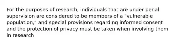 For the purposes of research, individuals that are under penal supervision are considered to be members of a "vulnerable population," and special provisions regarding informed consent and the protection of privacy must be taken when involving them in research