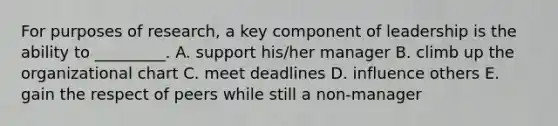 For purposes of​ research, a key component of leadership is the ability to​ _________. A. support​ his/her manager B. climb up the organizational chart C. meet deadlines D. influence others E. gain the respect of peers while still a​ non-manager