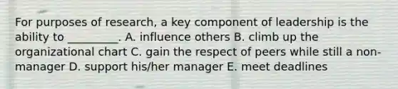 For purposes of​ research, a key component of leadership is the ability to​ _________. A. influence others B. climb up the organizational chart C. gain the respect of peers while still a​ non-manager D. support​ his/her manager E. meet deadlines