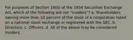 For purposes of Section 16(b) of the 1934 Securities Exchange Act, which of the following are not "insiders"? a. Shareholders owning more than 10 percent of the stock of a corporation listed on a national stock exchange or registered with the SEC. b. Directors. c. Officers. d. All of the above may be considered insiders.