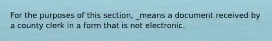 For the purposes of this section, _means a document received by a county clerk in a form that is not electronic.