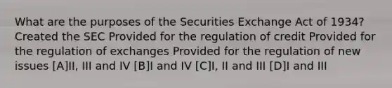 What are the purposes of the Securities Exchange Act of 1934? Created the SEC Provided for the regulation of credit Provided for the regulation of exchanges Provided for the regulation of new issues [A]II, III and IV [B]I and IV [C]I, II and III [D]I and III