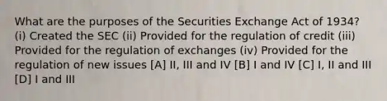 What are the purposes of the Securities Exchange Act of 1934? (i) Created the SEC (ii) Provided for the regulation of credit (iii) Provided for the regulation of exchanges (iv) Provided for the regulation of new issues [A] II, III and IV [B] I and IV [C] I, II and III [D] I and III