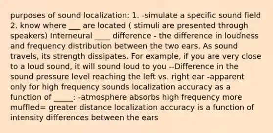 purposes of sound localization: 1. -simulate a specific sound field 2. know where ___ are located ( stimuli are presented through speakers) Interneural ____ difference - the difference in loudness and frequency distribution between the two ears. As sound travels, its strength dissipates. For example, if you are very close to a loud sound, it will sound loud to you --Difference in the sound pressure level reaching the left vs. right ear -apparent only for high frequency sounds localization accuracy as a function of _____: -atmosphere absorbs high frequency more muffled= greater distance localization accuracy is a function of intensity differences between the ears