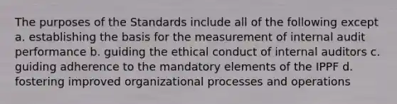 The purposes of the Standards include all of the following except a. establishing the basis for the measurement of internal audit performance b. guiding the ethical conduct of internal auditors c. guiding adherence to the mandatory elements of the IPPF d. fostering improved organizational processes and operations