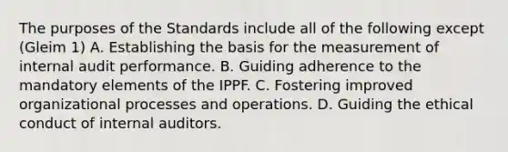 The purposes of the Standards include all of the following except (Gleim 1) A. Establishing the basis for the measurement of internal audit performance. B. Guiding adherence to the mandatory elements of the IPPF. C. Fostering improved organizational processes and operations. D. Guiding the ethical conduct of internal auditors.